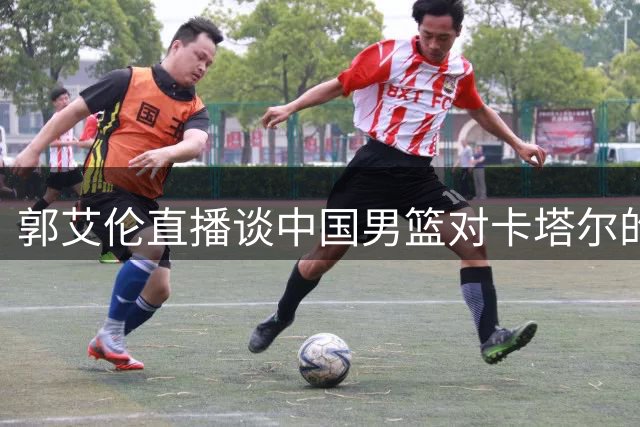 郭艾伦直播谈中国男篮对卡塔尔的必胜决心