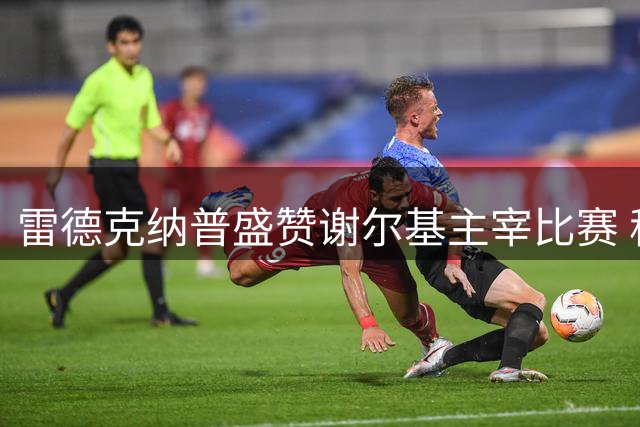 雷德克纳普盛赞谢尔基主宰比赛 称其展现顶级天赋