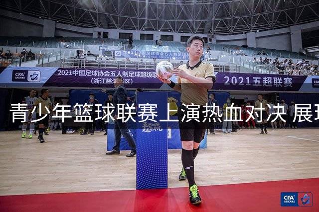 青少年篮球联赛上演热血对决 展现中国篮球未来希望